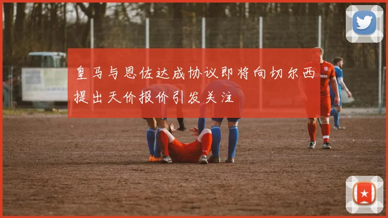 皇马与恩佐达成协议即将向切尔西提出天价报价引发关注