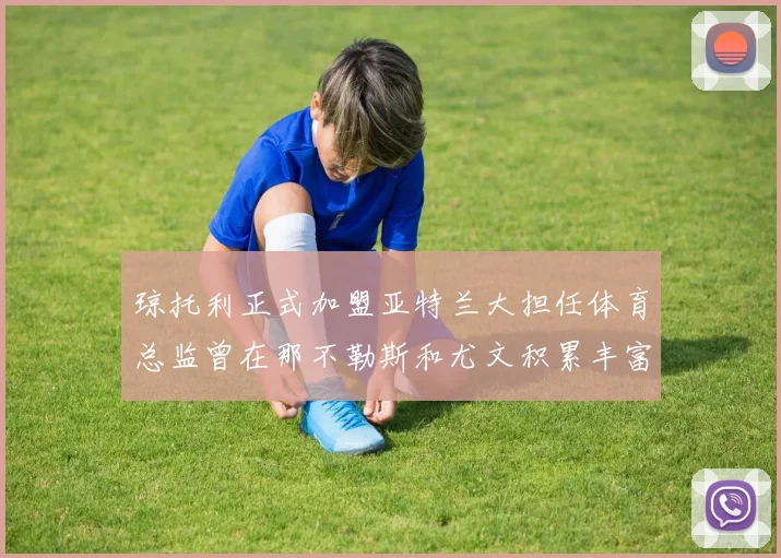 琼托利正式加盟亚特兰大担任体育总监曾在那不勒斯和尤文积累丰富经验