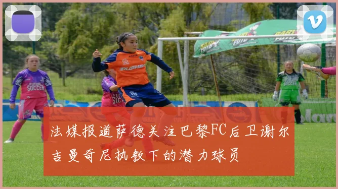 法媒报道萨德关注巴黎FC后卫谢尔吉曼奇尼执教下的潜力球员