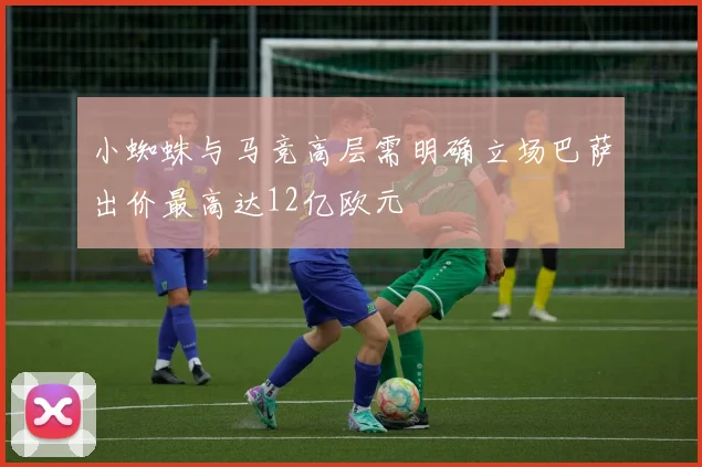 小蜘蛛与马竞高层需明确立场巴萨出价最高达12亿欧元
