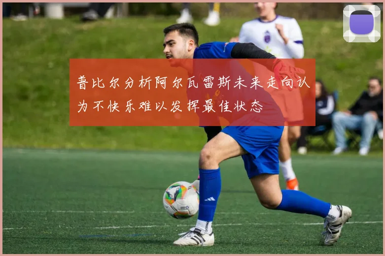普比尔分析阿尔瓦雷斯未来走向认为不快乐难以发挥最佳状态