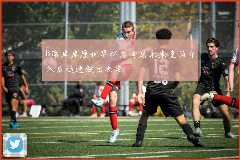 B席库库原世界杯后考虑未来皇马介入后迅速做出决定