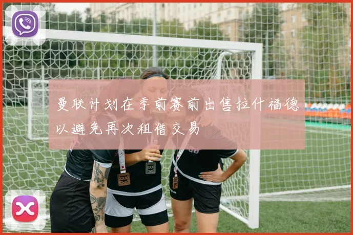 曼联计划在季前赛前出售拉什福德以避免再次租借交易
