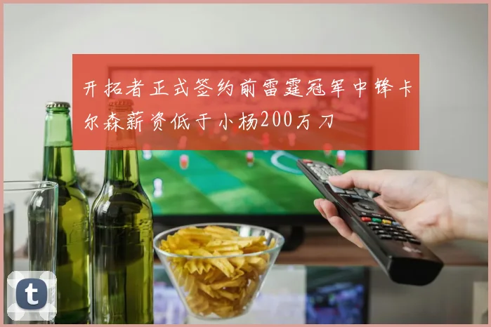 开拓者正式签约前雷霆冠军中锋卡尔森薪资低于小杨200万刀