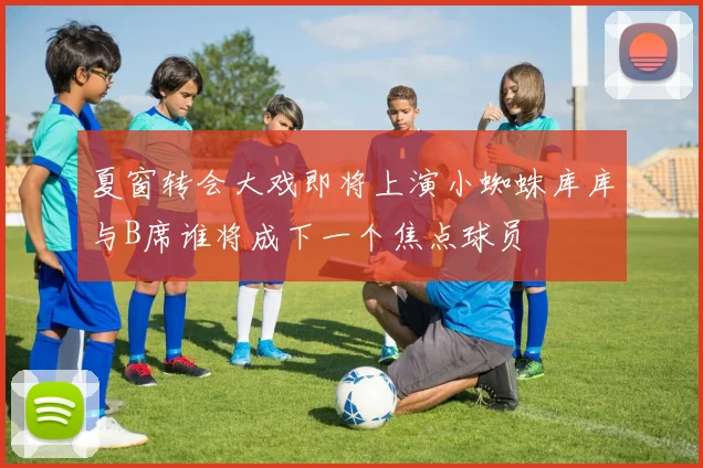 夏窗转会大戏即将上演小蜘蛛库库与B席谁将成下一个焦点球员