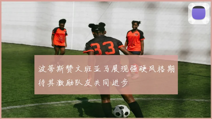 波蒂斯赞文班亚马展现强硬风格期待其激励队友共同进步