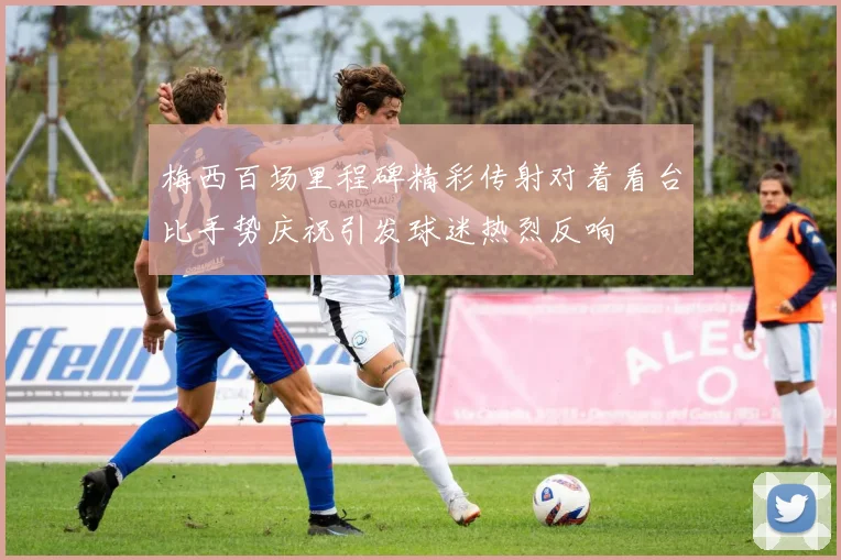 梅西百场里程碑精彩传射对着看台比手势庆祝引发球迷热烈反响