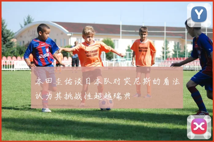 本田圭佑谈日本队对突尼斯的看法认为其挑战性超越瑞典