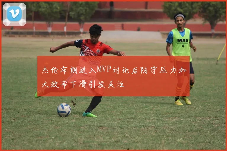 杰伦布朗进入MVP讨论后防守压力加大效率下滑引发关注