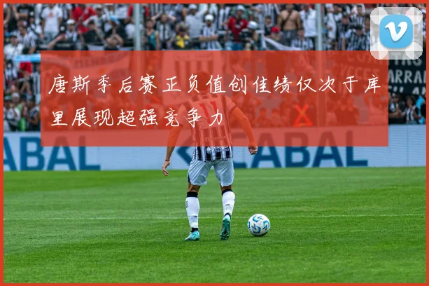 唐斯季后赛正负值创佳绩仅次于库里展现超强竞争力