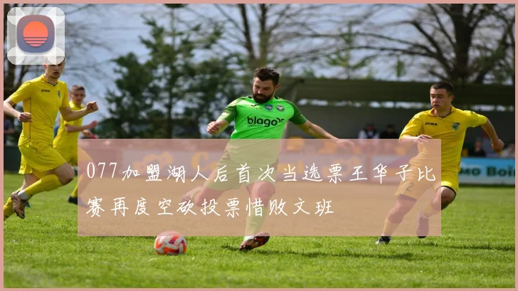 077加盟湖人后首次当选票王华子比赛再度空砍投票惜败文班