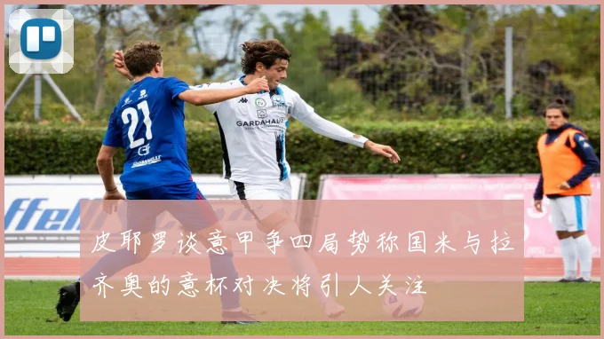 皮耶罗谈意甲争四局势称国米与拉齐奥的意杯对决将引人关注