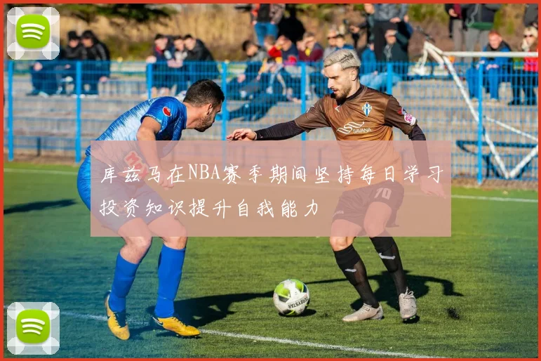 库兹马在NBA赛季期间坚持每日学习投资知识提升自我能力