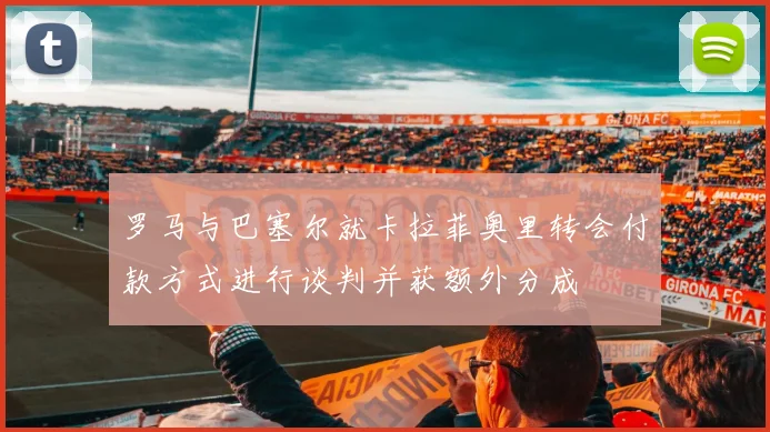 罗马与巴塞尔就卡拉菲奥里转会付款方式进行谈判并获额外分成
