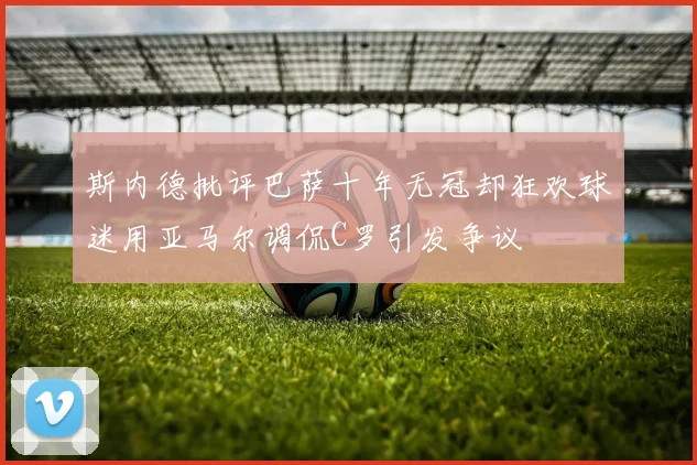 斯内德批评巴萨十年无冠却狂欢球迷用亚马尔调侃C罗引发争议
