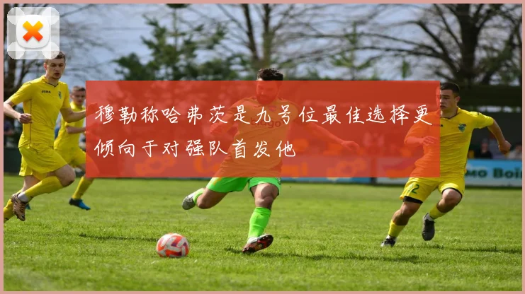 穆勒称哈弗茨是九号位最佳选择更倾向于对强队首发他