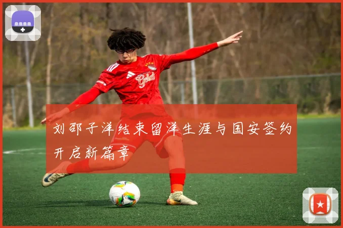 刘邵子洋结束留洋生涯与国安签约开启新篇章